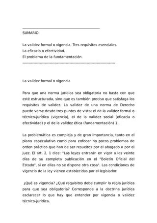 _____________________________________________
SUMARIO:
La validez formal o vigencia. Tres requisitos esenciales.
La eficacia o efectividad.
El problema de la fundamentación.
---------------------------------------------------------------------------
La validez formal o vigencia
Para que una norma jurídica sea obligatoria no basta con que
esté estructurada, sino que es también preciso que satisfaga los
requisitos de validez. La validez de una norma de Derecho
puede verse desde tres puntos de vista: el de la validez formal o
técnico-jurídica (vigencia), el de la validez social (eficacia o
efectividad) y el de la validez ética (fundamentación) 1.
La problemática es compleja y de gran importancia, tanto en el
plano especulativo como para enfocar no pocos problemas de
orden práctico que han de ser resueltos por el abogado o por el
juez. El art. 2, 1 dice: "Las leyes entrarán en vigor a los veinte
días de su completa publicación en el "Boletín Oficial del
Estado", si en ellas no se dispone otra cosa". Las condiciones de
vigencia de la ley vienen establecidas por el legislador.
¿Qué es vigencia? ¿Qué requisitos debe cumplir la regla jurídica
para que sea obligatoria? Corresponde a la doctrina jurídica
esclarecer lo que hay que entender por vigencia o validez
técnico-jurídica.
 