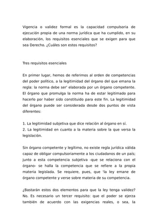 Vigencia o validez formal es la capacidad compulsoria de
ejecución propia de una norma jurídica que ha cumplido, en su
elaboración, los requisitos esenciales que se exigen para que
sea Derecho. ¿Cuáles son estos requisitos?
Tres requisitos esenciales
En primer lugar, hemos de referimos al orden de competencias
del poder político, a la legitimidad del órgano del que emana la
regla: la norma debe ser' elaborada por un órgano competente.
El órgano que promulga la norma ha de estar legitimado para
hacerlo por haber sido constituido para este fin. La legitimidad
del órgano puede ser considerada desde dos puntos de vista
diferentes:
1. La legitimidad subjetiva que dice relación al órgano en sí.
2. La legitimidad en cuanto a la materia sobre la que versa la
legislación.
Sin órgano competente y legítimo, no existe regla jurídica válida
capaz de obligar compulsoriamente a los ciudadanos de un país;
junto a esta competencia subjetiva -que se relaciona con el
órgano- se halla la competencia que se refiere a la propia
materia legislada. Se requiere, pues, que 'la ley emane de
órgano competente y verse sobre materia de su competencia.
¿Bastarán estos dos elementos para que la ley tenga validez?
No. Es necesario un tercer requisito: que el poder se ejerza
también de acuerdo con las exigencias reales, o sea, la
 