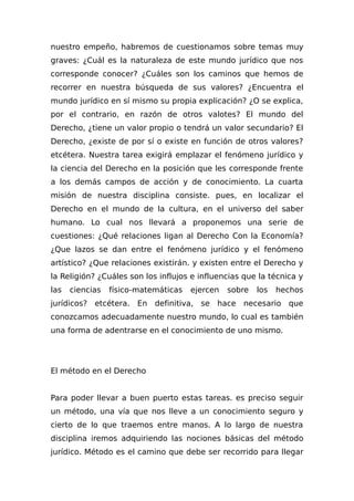 nuestro empeño, habremos de cuestionamos sobre temas muy
graves: ¿Cuál es la naturaleza de este mundo jurídico que nos
corresponde conocer? ¿Cuáles son los caminos que hemos de
recorrer en nuestra búsqueda de sus valores? ¿Encuentra el
mundo jurídico en sí mismo su propia explicación? ¿O se explica,
por el contrario, en razón de otros valotes? El mundo del
Derecho, ¿tiene un valor propio o tendrá un valor secundario? El
Derecho, ¿existe de por sí o existe en función de otros valores?
etcétera. Nuestra tarea exigirá emplazar el fenómeno jurídico y
la ciencia del Derecho en la posición que les corresponde frente
a los demás campos de acción y de conocimiento. La cuarta
misión de nuestra disciplina consiste. pues, en localizar el
Derecho en el mundo de la cultura, en el universo del saber
humano. Lo cual nos llevará a proponemos una serie de
cuestiones: ¿Qué relaciones ligan al Derecho Con la Economía?
¿Que lazos se dan entre el fenómeno jurídico y el fenómeno
artístico? ¿Que relaciones existirán. y existen entre el Derecho y
la Religión? ¿Cuáles son los influjos e influencias que la técnica y
las ciencias físico-matemáticas ejercen sobre los hechos
jurídicos? etcétera. En definitiva, se hace necesario que
conozcamos adecuadamente nuestro mundo, lo cual es también
una forma de adentrarse en el conocimiento de uno mismo.
El método en el Derecho
Para poder llevar a buen puerto estas tareas. es preciso seguir
un método, una vía que nos lleve a un conocimiento seguro y
cierto de lo que traemos entre manos. A lo largo de nuestra
disciplina iremos adquiriendo las nociones básicas del método
jurídico. Método es el camino que debe ser recorrido para llegar
 