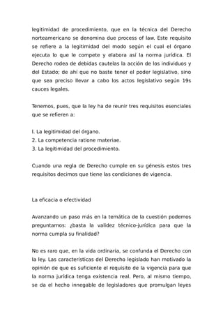 legitimidad de procedimiento, que en la técnica del Derecho
norteamericano se denomina due process of law. Este requisito
se refiere a la legitimidad del modo según el cual el órgano
ejecuta lo que le compete y elabora así la norma jurídica. El
Derecho rodea de debidas cautelas la acción de los individuos y
del Estado; de ahí que no baste tener el poder legislativo, sino
que sea preciso llevar a cabo los actos legislativo según 19s
cauces legales.
Tenemos, pues, que la ley ha de reunir tres requisitos esenciales
que se refieren a:
l. La legitimidad del órgano.
2. La competencia ratione materiae.
3. La legitimidad del procedimiento.
Cuando una regla de Derecho cumple en su génesis estos tres
requisitos decimos que tiene las condiciones de vigencia.
La eficacia o efectividad
Avanzando un paso más en la temática de la cuestión podemos
preguntarnos: ¿basta la validez técnico-jurídica para que la
norma cumpla su finalidad?
No es raro que, en la vida ordinaria, se confunda el Derecho con
la ley. Las características del Derecho legislado han motivado la
opinión de que es suficiente el requisito de la vigencia para que
la norma jurídica tenga existencia real. Pero, al mismo tiempo,
se da el hecho innegable de legisladores que promulgan leyes
 