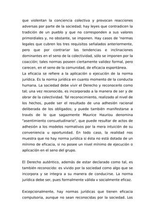 que violentan la conciencia colectiva y provocan reacciones
adversas por parte de la sociedad; hay leyes que contradicen la
tradición de un pueblo y que no corresponden a sus valores
primordiales y, no obstante, se imponen. Hay casos de 'normas
legales que cubren los tres requisitos señalados anteriormente,
pero que por contrariar las tendencias e inclinaciones
dominantes en el seno de la colectividad, sólo se imponen por la
coacción; tales normas poseen ciertamente validez formal, pero
carecen, en el seno de la comunidad, de eficacia espontánea.
La eficacia se refiere a la aplicación o ejecución de la norma
jurídica. Es la norma jurídica en cuanto momento de la conducta
humana. La sociedad debe vivir el Derecho y reconocerlo como
tal; una vez reconocido, es incorporado a la manera de ser y de
obrar de la colectividad. Tal reconocimiento, realizado al nivel de
los hechos, puede ser el resultado de una adhesión racional
deliberada de los obligados; y puede también manifestarse a
través de lo que sagazmente Maurice Hauriou denomina
"asentimiento consuetudinario", que puede resultar de actos de
adhesión a los modelos normativos por la mera intuición de su
conveniencia u oportunidad. En todo caso, la realidad nos
muestra que no hay norma jurídica si ésta no está dotada de un
mínimo de eficacia, si no posee un nivel mínimo de ejecución o
aplicación en el seno del grupo.
El Derecho auténtico, además de estar declarado como tal, es
también reconocido: es vivido por la sociedad como algo que se
incorpora y se integra a su manera de conducirse. La norma
jurídica debe ser, pues formalmente válida v socialmente eficaz.
Excepcionalmente, hay normas jurídicas que tienen eficacia
compulsoria, aunque no sean reconocidas por la sociedad. Los
 