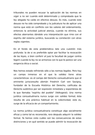 tribunales no pueden recusar la aplicación de las normas en
vigor a no ser cuando esté determinado y comprobado que la
ley alegada ha caído en efectivo desuso. Es más, cuando este
desuso no ha sido comprobado y la judicatura ha de aplicar una
norma que está en conflicto con los valores del ordenamiento,
entonces la actividad judicial atenúa, cuando no elimina, sus
efectos aberrantes dándole una interpretación que rime con el
espíritu del sistema jurídico, buscando su correlación con otras
reglas vigentes.
En el fondo de esta problemática late una cuestión más
profunda: la de si es preferible optar por facilitar la revocación
de las leyes, o bien conferir al juez la facultad de juzgar contra
legem cuando la ley no se armoniza con lo que le parece ser una
exigencia ética o social.
Nos hemos estado refiriendo sólo a las normas legales. Pero hay
un campo inmenso en el que la validez tiene otras
características: es el campo del Derecho consuetudinario que el
eminente jurisconsulto alemán Friedrich Carl von Savigny,
fundador de la Escuela Histórica del Derecho, calificaba de
Derecho auténtico por ser expresión inmediata y espontánea de
lo que llamaba "espíritu del pueblo" (Volksgeist). Una norma
jurídica consuetudinaria nunca surge con validez formal; ésta
resulta de una práctica habitual en la colectividad, esto es,
surge de la eficacia de un comportamiento.
La norma jurídica consuetudinaria constituye algo socialmente
eficaz y como tal es reconocida, rara después adquirir la validez
formal. Ya hemos visto cuáles son las consecuencias de estas
distinciones y en qué sentido se puede admitir la revocación de
 