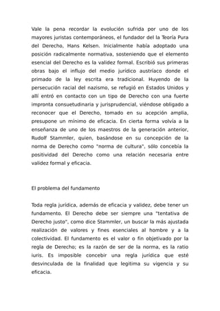 Vale la pena recordar la evolución sufrida por uno de los
mayores juristas contemporáneos, el fundador del la Teoría Pura
del Derecho, Hans Kelsen. Inicialmente había adoptado una
posición radicalmente normativa, sosteniendo que el elemento
esencial del Derecho es la validez formal. Escribió sus primeras
obras bajo el influjo del medio jurídico austríaco donde el
primado de la ley escrita era tradicional. Huyendo de la
persecución racial del nazismo, se refugió en Estados Unidos y
allí entró en contacto con un tipo de Derecho con una fuerte
impronta consuetudinaria y jurisprudencial, viéndose obligado a
reconocer que el Derecho, tomado en su acepción amplia,
presupone un mínimo de eficacia. En cierta forma volvía a la
enseñanza de uno de los maestros de la generación anterior,
Rudolf Stammler, quien, basándose en su concepción de la
norma de Derecho como "norma de cultura", sólo concebía la
positividad del Derecho como una relación necesaria entre
validez formal y eficacia.
El problema del fundamento
Toda regla jurídica, además de eficacia y validez, debe tener un
fundamento. El Derecho debe ser siempre una "tentativa de
Derecho justo", como dice Stammler, un buscar la más ajustada
realización de valores y fines esenciales al hombre y a la
colectividad. El fundamento es el valor o fin objetivado por la
regla de Derecho; es la razón de ser de la norma, es la ratio
iuris. Es imposible concebir una regla jurídica que esté
desvinculada de la finalidad que legitima su vigencia y su
eficacia.
 