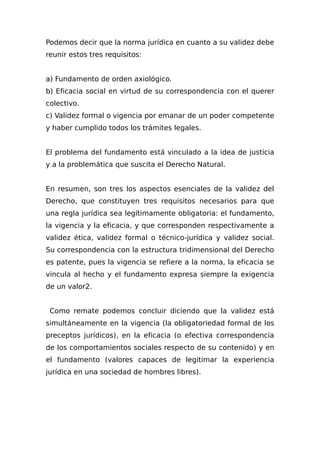 Podemos decir que la norma jurídica en cuanto a su validez debe
reunir estos tres requisitos:
a) Fundamento de orden axiológico.
b) Eficacia social en virtud de su correspondencia con el querer
colectivo.
c) Validez formal o vigencia por emanar de un poder competente
y haber cumplido todos los trámites legales.
El problema del fundamento está vinculado a la idea de justicia
y a la problemática que suscita el Derecho Natural.
En resumen, son tres los aspectos esenciales de la validez del
Derecho, que constituyen tres requisitos necesarios para que
una regla jurídica sea legítimamente obligatoria: el fundamento,
la vigencia y la eficacia, y que corresponden respectivamente a
validez ética, validez formal o técnico-jurídica y validez social.
Su correspondencia con la estructura tridimensional del Derecho
es patente, pues la vigencia se refiere a la norma, la eficacia se
vincula al hecho y el fundamento expresa siempre la exigencia
de un valor2.
Como remate podemos concluir diciendo que la validez está
simultáneamente en la vigencia (la obligatoriedad formal de los
preceptos jurídicos), en la eficacia (o efectiva correspondencia
de los comportamientos sociales respecto de su contenido) y en
el fundamento (valores capaces de legitimar la experiencia
jurídica en una sociedad de hombres libres).
 