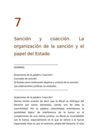 7
Sanción y coacción. La
organización de la sanción y el
papel del Estado
_________________________________________
SUMARIO:
Acepciones de la palabra "coacción".
Concepto de sanción.
El Estado como ordenación objetiva y unitaria de la sanción.
Las ordenaciones jurídicas no estatales.
----------------------------------------------------------------------
Acepciones de la palabra "coacción"
Hemos tenido ocasión de decir que la Moral se distingue del
Derecho por varios elementos, siendo uno de ellos la
coercibilidad. Por la palabra coercibilidad entendemos la
posibilidad lógica' de interferencia de la fuerza en el
cumplimiento de una norma jurídica. La Moral es incompatible
con la fuerza, especialmente en lo que se refiere a la fuerza
organizada; ésta es, por el contrario, propia del Derecho. El acto
 