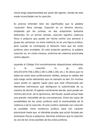 moral exige espontaneidad por parte del agente, siendo de este
modo inconciliable con la coacción.
Es preciso entender bien los significados que la palabra
"coacción" lleva consigo. Coacción es un término técnico,
empleado por los juristas, en dos acepciones bastante
diferentes. En un primer sentido, coacción significa violencia
física o psíquica que puede ser hecha contra una persona o
grupo las; personas. La mera violencia no es una figura jurídica,
pero cuando se contrapone al Derecho hace que los actos
jurídicos sean anulables. En esta acepción genérica, la palabra
coacción es, en cierta manera, sinónima de violencia practicada
contra alguien.
Leyendo el Código Civil encontraremos disposiciones referentes
a la coacción (v. gr. arts.
101,672,674,756,1.265,1.267,1.268,1.30], etc.). Es obvio que no
todos los actos sean jurídicamente válidos, porque la validez del
acto exige varios elementos que no siempre se dan. En muchos
casos existe un agente capaz pero que está influenciado por
elementos extrínsecos que desfiguran la autenticidad de su
manera de decidir. El agente ciertamente decide, pero puede ser
víctima de] error, de la ignorancia, del fraude; puede actuar bajo
una presión irresistible de las circunstancias. Entre los casos de
anulabilidad de los actos jurídicos está la eventualidad de la
violencia o de la coacción. El acto jurídico realizado con coacción
es anulable; tiene existencia jurídica, pero con carácter
provisional hasta que .el ofendido pruebe que actuó forzado por
amenazas físicas o psíquicas. Decimos entonces que la coacción
es uno de los vicios posibles de los actos jurídicos.
 