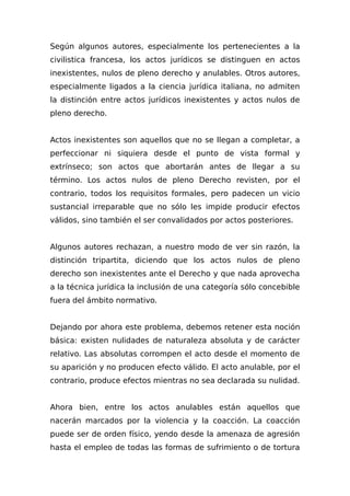 Según algunos autores, especialmente los pertenecientes a la
civilistica francesa, los actos jurídicos se distinguen en actos
inexistentes, nulos de pleno derecho y anulables. Otros autores,
especialmente ligados a la ciencia jurídica italiana, no admiten
la distinción entre actos jurídicos inexistentes y actos nulos de
pleno derecho.
Actos inexistentes son aquellos que no se llegan a completar, a
perfeccionar ni siquiera desde el punto de vista formal y
extrínseco; son actos que abortarán antes de llegar a su
término. Los actos nulos de pleno Derecho revisten, por el
contrario, todos los requisitos formales, pero padecen un vicio
sustancial irreparable que no sólo les impide producir efectos
válidos, sino también el ser convalidados por actos posteriores.
Algunos autores rechazan, a nuestro modo de ver sin razón, la
distinción tripartita, diciendo que los actos nulos de pleno
derecho son inexistentes ante el Derecho y que nada aprovecha
a la técnica jurídica la inclusión de una categoría sólo concebible
fuera del ámbito normativo.
Dejando por ahora este problema, debemos retener esta noción
básica: existen nulidades de naturaleza absoluta y de carácter
relativo. Las absolutas corrompen el acto desde el momento de
su aparición y no producen efecto válido. El acto anulable, por el
contrario, produce efectos mientras no sea declarada su nulidad.
Ahora bien, entre los actos anulables están aquellos que
nacerán marcados por la violencia y la coacción. La coacción
puede ser de orden físico, yendo desde la amenaza de agresión
hasta el empleo de todas las formas de sufrimiento o de tortura
 
