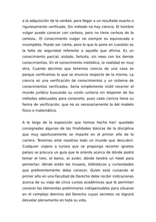 a la adquisición de la verdad, para llegar a un resultado exacto o
rigurosamente verificado. Sin método no hay ciencia. El hombre
vulgar puede conocer con certeza, pero no tiene certeza de la
certeza.. El conocimiento vulgar no siempre es equivocado o
incompleto. Puede ser cierto, pero lo que lo pone en cuestión es
la falta de seguridad referente a aquello que afirma. Es un
conocimiento parcial, aislado, fortuito, sin nexo con los demás
conocimientos. En el conocimiento metódico, la realidad es muy
otra. Cuando decimos que tenemos ciencia de una cosa es
porque verificamos lo que se enuncia respecto de la misma. La
ciencia es una verificación de conocimientos y un sistema de
conocimientos verificados. Sería simplemente inútil recorrer el
mundo jurídico buscando su visión unitaria sin disponer de los
métodos adecuados para conocerlo, pues cada ciencia tiene su
forma de verificación, que no es necesariamente la del modelo
físico o matemático.
A lo largo de la exposición que hemos hecho han' quedado
consignadas algunas de las finalidades básicas de la disciplina
que muy oportunamente se imparte en el primer año de la
carrera. Tenemos ante nosotros todo un mundo que descubrir.
Cualquier viajero o turista que se proponga recorrer ignotos
países se procura un guía que le oriente acerca de dónde podrá
tomar el tren, el barco, el avión; dónde tendrá un hotel para
pernoctar; dónde están los museos, bibliotecas y curiosidades
que preferentemente deba conocer. Quien está cursando el
primer año en una Facultad de Derecho debe recibir indicaciones
acerca de su viaje de cinco cursos académicos que le permitan
conocer los elementos preliminares indispensables para situarse
en el complejo dominio del Derecho cuyos secretos no logrará
desvelar plenamente en toda su vida.
 