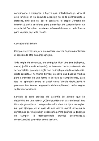 corresponde a violencia, a fuerza que, interfiriéndose, vicia el
acto jurídico; en su segunda acepción no es lo contrapuesto a
Derecho, sino que es, por el contrario, el propio Derecho en
cuanto se arma de fuerza para garantízar su cumplimiento. La
astucia del Derecho consiste en valerse del veneno .de la fuerza
para impedir que: ella triunfe.
Concepto de sanción
Comprenderemos mejor esta materia una vez hayamos aclarado
el sentido de otra palabra: sanción.
Toda regla de conducta, de cualquier tipo que sea (religiosa,
moral, jurídica o de etiqueta), se formula con la pretensión de
ser cumplida. No existe regla que no implique cierta obediencia,
cierto respeto...; Al mismo tiempo, es obvio que busque medios
para garantizar de una forma o de otra su cumplimiento, para
que no aparezca sobre el papel como simple expectativa o
promesa. Las formas de garantía del cumplimiento de las reglas
se llaman sanciones.
Sanción es todo proceso de garantía de aquello que se
determina en una norma. ¿Cómo pueden ser las sanciones? Los
tipos de garantía se corresponden a los diversos tipos de reglas.
Así, por ejemplo, en el caso de una norma moral, nosotros la
cumplimos por motivación espontánea. Pero cuando la dejamos
de cumplir, la desobediencia provoca determinadas
consecuencias que valen como sanción.
 