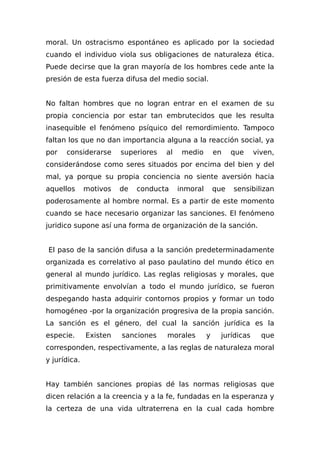 moral. Un ostracismo espontáneo es aplicado por la sociedad
cuando el individuo viola sus obligaciones de naturaleza ética.
Puede decirse que la gran mayoría de los hombres cede ante la
presión de esta fuerza difusa del medio social.
No faltan hombres que no logran entrar en el examen de su
propia conciencia por estar tan embrutecidos que les resulta
inasequible el fenómeno psíquico del remordimiento. Tampoco
faltan los que no dan importancia alguna a la reacción social, ya
por considerarse superiores al medio en que viven,
considerándose como seres situados por encima del bien y del
mal, ya porque su propia conciencia no siente aversión hacia
aquellos motivos de conducta inmoral que sensibilizan
poderosamente al hombre normal. Es a partir de este momento
cuando se hace necesario organizar las sanciones. El fenómeno
juridico supone así una forma de organización de la sanción.
El paso de la sanción difusa a la sanción predeterminadamente
organizada es correlativo al paso paulatino del mundo ético en
general al mundo jurídico. Las reglas religiosas y morales, que
primitivamente envolvían a todo el mundo jurídico, se fueron
despegando hasta adquirir contornos propios y formar un todo
homogéneo -por la organización progresiva de la propia sanción.
La sanción es el género, del cual la sanción jurídica es la
especie. Existen sanciones morales y jurídicas que
corresponden, respectivamente, a las reglas de naturaleza moral
y jurídica.
Hay también sanciones propias dé las normas religiosas que
dicen relación a la creencia y a la fe, fundadas en la esperanza y
la certeza de una vida ultraterrena en la cual cada hombre
 