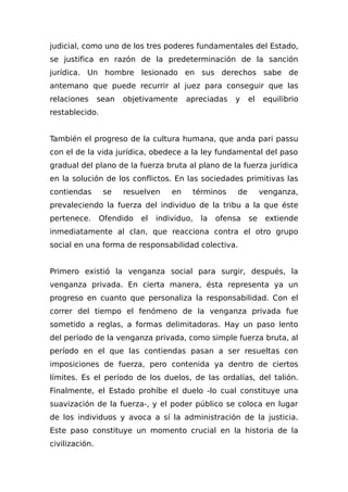 judicial, como uno de los tres poderes fundamentales del Estado,
se justifica en razón de la predeterminación de la sanción
jurídica. Un hombre lesionado en sus derechos sabe de
antemano que puede recurrir al juez para conseguir que las
relaciones sean objetivamente apreciadas y el equilibrio
restablecido.
También el progreso de la cultura humana, que anda pari passu
con el de la vida jurídica, obedece a la ley fundamental del paso
gradual del plano de la fuerza bruta al plano de la fuerza jurídica
en la solución de los conflictos. En las sociedades primitivas las
contiendas se resuelven en términos de venganza,
prevaleciendo la fuerza del individuo de la tribu a la que éste
pertenece. Ofendido el individuo, la ofensa se extiende
inmediatamente al clan, que reacciona contra el otro grupo
social en una forma de responsabilidad colectiva.
Primero existió la venganza social para surgir, después, la
venganza privada. En cierta manera, ésta representa ya un
progreso en cuanto que personaliza la responsabilidad. Con el
correr del tiempo el fenómeno de la venganza privada fue
sometido a reglas, a formas delimitadoras. Hay un paso lento
del período de la venganza privada, como simple fuerza bruta, al
período en el que las contiendas pasan a ser resueltas con
imposiciones de fuerza, pero contenida ya dentro de ciertos
límites. Es el período de los duelos, de las ordalías, del talión.
Finalmente, el Estado prohíbe el duelo -lo cual constituye una
suavización de la fuerza-, y el poder público se coloca en lugar
de los individuos y avoca a sí la administración de la justicia.
Este paso constituye un momento crucial en la historia de la
civilización.
 