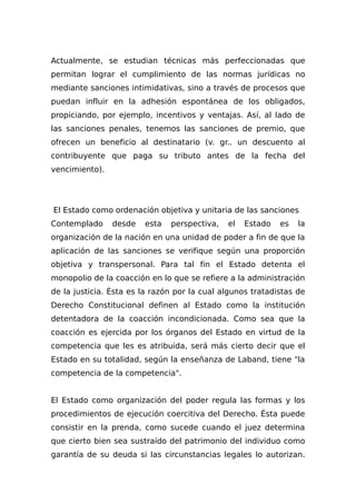 Actualmente, se estudian técnicas más perfeccionadas que
permitan lograr el cumplimiento de las normas jurídicas no
mediante sanciones intimidativas, sino a través de procesos que
puedan influir en la adhesión espontánea de los obligados,
propiciando, por ejemplo, incentivos y ventajas. Así, al Iado de
las sanciones penales, tenemos las sanciones de premio, que
ofrecen un beneficio al destinatario (v. gr.. un descuento al
contribuyente que paga su tributo antes de la fecha del
vencimiento).
El Estado como ordenación objetiva y unitaria de las sanciones
Contemplado desde esta perspectiva, el Estado es la
organización de la nación en una unidad de poder a fin de que la
aplicación de las sanciones se verifique según una proporción
objetiva y transpersonal. Para tal fin el Estado detenta el
monopolio de la coacción en lo que se refiere a la administración
de la justicia. Ésta es la razón por la cual algunos tratadistas de
Derecho Constitucional definen al Estado como la institución
detentadora de la coacción incondicionada. Como sea que la
coacción es ejercida por los órganos del Estado en virtud de la
competencia que les es atribuida, será más cierto decir que el
Estado en su totalidad, según la enseñanza de Laband, tiene "la
competencia de la competencia".
El Estado como organización del poder regula las formas y los
procedimientos de ejecución coercitiva del Derecho. Ésta puede
consistir en la prenda, como sucede cuando el juez determina
que cierto bien sea sustraído del patrimonio del individuo como
garantía de su deuda si las circunstancias legales lo autorizan.
 