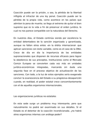 Coacción puede ser la prisión, o sea, la pérdida de la libertad
infligida al infractor de una ley penal. Coacción puede ser la
pérdida de la propia vida, como acontece en los países que
admiten la pena de muerte; se llega al extremo de quitar el bien
supremo que es la vida a fin de preservar el orden jurídico, lo
cual no nos parece compatible con la naturaleza del Derecho.
En nuestros días, el Estado continúa siendo por excelencia la
entidad detentadora de la sanción organizada y garantizada,
aunque no falten otros entes -en la órbita internacional- que
aplican sanciones con éxito variable, como es el caso de la ONU.
Crece de día en día la importancia de las entidades
supranacionales que disponen de recursos eficaces para lograr
la obediencia de sus preceptos. Instituciones como el Mercado
Común Europeo se convierten cada vez más en unidades
jurídico-económicas integradas, marcando sin duda una
segunda fase en el proceso objetivo de actualización de las
sanciones. Con todo, a la luz de estos ejemplos sería exagerado
concluir la evanescencia del Estado o su progresiva desaparición
cuando, en realidad, el poder estatal crece concomitantemente
con el de aquellos organismos internacionales.
Las organizaciones jurídicas no estatales
En esta sede surge un problema muy interesante, pero que
naturalmente no podrá ser examinado en sus detalles. Si el
Estado es el detentar de la coacción incondicionada. ¿no habrá
otros organismos internos con análogo poder?
 
