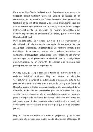 En nuestro libro Teoria do Direito e do Estado sostenemos que la
coacción existe también fuera del Estado. El Estado es el
detentador de la coacción en última instancia. Pero en realidad
también se da en otros grupos y en otras instituciones que no
son el Estado. Por ejemplo, en la Iglesia; dentro de su cuerpo
institucional existe un complejo de normas susceptibles de
sanción organizada: es el Derecho Canónico, que es diverso del
Derecho del Estado.
Pero no sólo esto. ¿Cómo negar juridicidad a las organizaciones
deportivas? ¿No dictan acaso una serie de normas e incluso
establecen tribunales, imponiendo a un número inmenso de
individuos determinadas formas de conducta sometidas a
sanciones organizadas? Recuérdese otro fenómeno de mayor
alcance que es el profesional o sindical, con el consiguiente
establecimiento de un conjunto de normas que también son
protegidas por sanciones organizadas.
Parece, pues, que es procedente la teoría de la pluralidad de las
órdenes jurídicos positivos. Hay, en suma, un derecho
"grupalista" que surge al lado del Estado o dentro del Estado. Es
preciso reconocer también la existencia de una gradación en el
Derecho según el índice de organización o de generalidad de la
coacción. El Estado se caracteriza por ser la institución cuya
sanción posee el carácter de universalidad. Ninguno de nosotros
puede escapar a la coacción del Estado. El Estado nos rodea de
tal manera que, incluso cuando salimos del territorio nacional,
continuamos sujetos a una serie de reglas que son de Derecho
patrio.
Hay un medio de eludir la coacción grupalista, y es el del
abandono del grupo; pero nadie puede abandonar al Estado. El
 