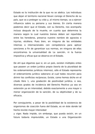 Estado es la institución de la que no se abdica. Los individuos
que dejan el territorio nacional llevan consigo el Derecho de su
país, que va a proteger su vida y, al mismo tiempo, va a ejercer
influencia sobre su persona y sus bienes. En cierta manera
podemos decir que el Estado, con su Derecho, nos acompaña
incluso después de la muerte, en cuanto que determina la
manera según la cual nuestros bienes deben ser repartidos
entre los herederos, preserva nuestro nombre de agravios e
injurias, etcétera. Pues bien, en ninguna de las entidades
internas o internacionales con competencia para aplicar
sanciones a fin de garantizar sus normas, en ninguna de ellas
encontramos la universalidad de La sanción, ni la fuerza
impositiva y eficaz que se observa en el Estado.
De ahí que digamos que si, en un país, existen múltiples entes
que poseen un orden jurídico propio (teoría de la pluralidad de
los ordenamientos jurídicos internos), sólo el Estado representa
el ordenamiento jurídico soberano al cual todos recurren para
dirimir los conflictos recíprocos. Existe, como hemos dicho en el
citado libro 1, una gradación de positividad jurídica. o sea,
diversos grados de incidencia del Derecho Positivo ya sea en
extensión ya en intensidad, debido exactamente a una mayor o
menor organización de la sanción, de su objetividad y de su
eficacia.
Por consiguiente, a pesar de la posibilidad de la existencia de
organismos de coacción fuera del Estado, es en éste donde tal
hecho reviste mayor intensidad
y vigor. Nada impide, sin embargo, que pueda existir, en un
futuro todavía imprevisible, un Estado o una Organización
 