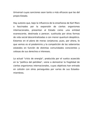 Universal cuyas sanciones sean tanto o más eficaces que las del
propio Estado.
Hay autores que, bajo la influencia de la enseñanza de Karl Marx
o fascinados por la expansión de ciertos organismos
internacionales, presentan al Estado como .una entidad
evanescente, destinada a perecer, sustituida por otras formas
de vida social descentralizadas o con menor quantum despótico.
Estamos en el plano de meras conjeturas; pues, por ahora, lo
que vemos es el predominio y la competición de las soberanías
estatales en función de distintas comunidades conscientes y
celosas de sus derechos e intereses.
La actual "crisis de energía", producida por el vuelco acaecido
en la "política del petróleo", viene a demostrar la fragilidad de
ciertos organismos internacionales, cuyos objetivos han entrado
en colisión con otros perseguidos por varios de sus Estados-
miembros.
 