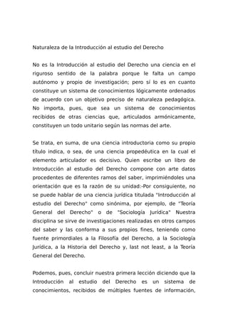 Naturaleza de la Introducción al estudio del Derecho
No es la Introducción al estudio del Derecho una ciencia en el
riguroso sentido de la palabra porque le falta un campo
autónomo y propio de investigación; pero sí lo es en cuanto
constituye un sistema de conocimientos lógicamente ordenados
de acuerdo con un objetivo preciso de naturaleza pedagógica.
No importa, pues, que sea un sistema de conocimientos
recibidos de otras ciencias que, articulados armónicamente,
constituyen un todo unitario según las normas del arte.
Se trata, en suma, de una ciencia introductoria como su propio
título indica, o sea, de una ciencia propedéutica en la cual el
elemento articulador es decisivo. Quien escribe un libro de
Introducción al estudio del Derecho compone con arte datos
procedentes de diferentes ramos del saber, imprimiéndoles una
orientación que es la razón de su unidad:-Por consiguiente, no
se puede hablar de una ciencia jurídica titulada "Introducción al
estudio del Derecho" como sinónima, por ejemplo, de "Teoría
General del Derecho" o de "Sociología Jurídica" Nuestra
disciplina se sirve de investigaciones realizadas en otros campos
del saber y las conforma a sus propios fines, teniendo como
fuente primordiales a la Filosofía del Derecho, a la Sociología
Jurídica, a la Historia del Derecho y, last not least, a la Teoría
General del Derecho.
Podemos, pues, concluir nuestra primera lección diciendo que la
Introducción al estudio del Derecho es un sistema de
conocimientos, recibidos de múltiples fuentes de información,
 
