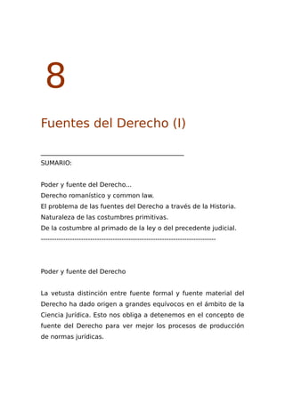 8
Fuentes del Derecho (I)
______________________________________________
SUMARIO:
Poder y fuente del Derecho...
Derecho romanístico y common law.
El problema de las fuentes del Derecho a través de la Historia.
Naturaleza de las costumbres primitivas.
De la costumbre al primado de la ley o del precedente judicial.
------------------------------------------------------------------------------
Poder y fuente del Derecho
La vetusta distinción entre fuente formal y fuente material del
Derecho ha dado origen a grandes equívocos en el ámbito de la
Ciencia Jurídica. Esto nos obliga a detenemos en el concepto de
fuente del Derecho para ver mejor los procesos de producción
de normas jurídicas.
 