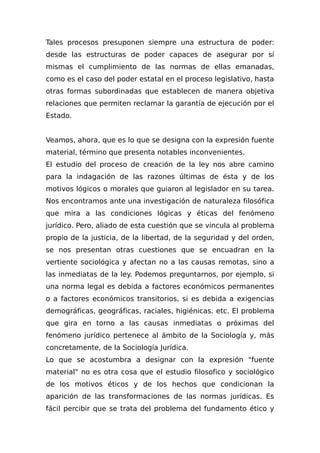 Tales procesos presuponen siempre una estructura de poder:
desde las estructuras de poder capaces de asegurar por sí
mismas el cumplimiento de las normas de ellas emanadas,
como es el caso del poder estatal en el proceso legislativo, hasta
otras formas subordinadas que establecen de manera objetiva
relaciones que permiten reclamar la garantía de ejecución por el
Estado.
Veamos, ahora, que es lo que se designa con la expresión fuente
material, término que presenta notables inconvenientes.
El estudio del proceso de creación de la ley nos abre camino
para la indagación de las razones últimas de ésta y de los
motivos lógicos o morales que guiaron al legislador en su tarea.
Nos encontramos ante una investigación de naturaleza filosófica
que mira a las condiciones lógicas y éticas del fenómeno
jurídico. Pero, aliado de esta cuestión que se vincula al problema
propio de la justicia, de la libertad, de la seguridad y del orden,
se nos presentan otras cuestiones que se encuadran en la
vertiente sociológica y afectan no a las causas remotas, sino a
las inmediatas de la ley. Podemos preguntarnos, por ejemplo, si
una norma legal es debida a factores económicos permanentes
o a factores económicos transitorios, si es debida a exigencias
demográficas, geográficas, raciales, higiénicas. etc. El problema
que gira en torno a las causas inmediatas o próximas del
fenómeno jurídico pertenece al ámbito de la Sociología y, más
concretamente, de la Sociología Jurídica.
Lo que se acostumbra a designar con la expresión "fuente
material" no es otra cosa que el estudio filosofico y sociológico
de los motivos éticos y de los hechos que condicionan la
aparición de las transformaciones de las normas jurídicas. Es
fácil percibir que se trata del problema del fundamento ético y
 