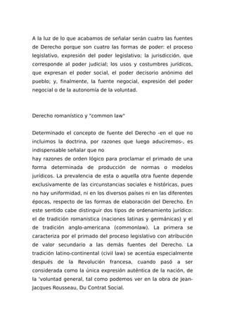 A la luz de lo que acabamos de señalar serán cuatro las fuentes
de Derecho porque son cuatro las formas de poder: el proceso
legislativo, expresión del poder legislativo; la jurisdicción, que
corresponde al poder judicial; los usos y costumbres jurídicos,
que expresan el poder social, el poder decisorio anónimo del
pueblo; y, finalmente, la fuente negocial, expresión del poder
negocial o de la autonomía de la voluntad.
Derecho romanístico y "common law"
Determinado el concepto de fuente del Derecho -en el que no
incluimos la doctrina, por razones que luego aduciremos-, es
indispensable señalar que no
hay razones de orden lógico para proclamar el primado de una
forma determinada de producción de normas o modelos
jurídicos. La prevalencia de esta o aquella otra fuente depende
exclusivamente de las circunstancias sociales e históricas, pues
no hay uniformidad, ni en los diversos países ni en las diferentes
épocas, respecto de las formas de elaboración del Derecho. En
este sentido cabe distinguir dos tipos de ordenamiento jurídico:
el de tradición romanistica (naciones latinas y germánicas) y el
de tradición anglo-americana (commonlaw). La primera se
caracteriza por el primado del proceso legislativo con atribución
de valor secundario a las demás fuentes del Derecho. La
tradición latino-continental (civil law) se acentúa especialmente
después de la Revolución francesa, cuando pasó a ser
considerada como la única expresión auténtica de la nación, de
la 'voluntad general, tal como podemos ver en la obra de Jean-
Jacques Rousseau, Du Contrat Social.
 