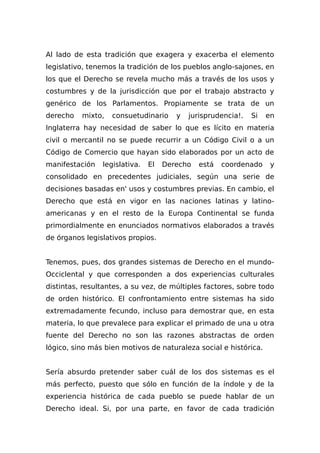 Al lado de esta tradición que exagera y exacerba el elemento
legislativo, tenemos la tradición de los pueblos anglo-sajones, en
los que el Derecho se revela mucho más a través de los usos y
costumbres y de la jurisdicción que por el trabajo abstracto y
genérico de los Parlamentos. Propiamente se trata de un
derecho mixto, consuetudinario y jurisprudencia!. Si en
Inglaterra hay necesidad de saber lo que es lícito en materia
civil o mercantil no se puede recurrir a un Código Civil o a un
Código de Comercio que hayan sido elaborados por un acto de
manifestación legislativa. El Derecho está coordenado y
consolidado en precedentes judiciales, según una serie de
decisiones basadas en' usos y costumbres previas. En cambio, el
Derecho que está en vigor en las naciones latinas y latino-
americanas y en el resto de la Europa Continental se funda
primordialmente en enunciados normativos elaborados a través
de órganos legislativos propios.
Tenemos, pues, dos grandes sistemas de Derecho en el mundo-
Occiclental y que corresponden a dos experiencias culturales
distintas, resultantes, a su vez, de múltiples factores, sobre todo
de orden histórico. El confrontamiento entre sistemas ha sido
extremadamente fecundo, incluso para demostrar que, en esta
materia, lo que prevalece para explicar el primado de una u otra
fuente del Derecho no son las razones abstractas de orden
lógico, sino más bien motivos de naturaleza social e histórica.
Sería absurdo pretender saber cuál de los dos sistemas es el
más perfecto, puesto que sólo en función de la índole y de la
experiencia histórica de cada pueblo se puede hablar de un
Derecho ideal. Si, por una parte, en favor de cada tradición
 