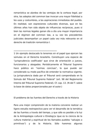 romanística se alardea de las ventajas de la certeza legal, por
otra, los adeptos del common law invocan una mayor fidelidad a
los usos y costumbres, a las aspiraciones inmediatas del pueblo.
En realidad, son expresiones culturales diversas, que en los
últimos años han sido objeto de influencias recíprocas, pues si
bien las normas legales ganan día a día una mayor importancia
en el régimen del common law, a su vez los precedentes
judiciales desempeñan un papel cada vez más relevante en el
derecho de tradición romanística l.
_________________________________________
1 Un ejemplo destacado lo tenemos en el papel que ejercen las
súmulas en el Derecho brasileño. Constituyen una especie de
"jurisprudencia codificada" que sirve de orientación a jueces,
funcionarios y abogados. Periódicamente el Tribunal Supremo
hace público en "normas concisas", lo que puede ser
considerado su modo pacífico de entender la normativa vigente.
La Jurisprudencia dada por el Tribunal será compendiada en la
Súmula del Tribunal Supremo Federal" (art. 98 del Reglamento
Interno del Tribunal Supremo Federal). Cf. cap. 13. (N del T. sobre
la base de datos proporcionados por el autor.)
El problema de las fuentes del Derecho a través de la Historia
Para una mejor comprensión de la materia conviene realizar un
ligero estudio restropectivo para ver el desarrollo de la temática
de las fuentes a través del tiempo, y que sólo es posible a la luz
de la Antropologia cultural o Etnolog{a (que es la ciencia de la
cultura material y espiritual de los llamados pueblos "salvajes o
primitivos") y de la Historia. Sólo haremos algunas
 