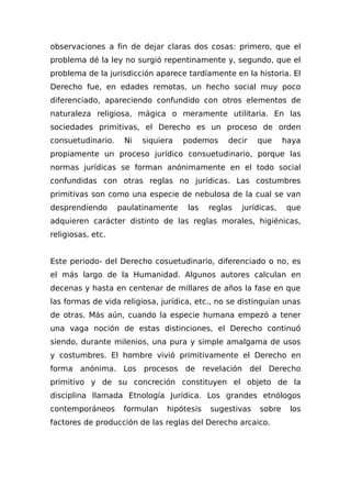 observaciones a fin de dejar claras dos cosas: primero, que el
problema dé la ley no surgió repentinamente y, segundo, que el
problema de la jurisdicción aparece tardíamente en la historia. El
Derecho fue, en edades remotas, un hecho social muy poco
diferenciado, apareciendo confundido con otros elementos de
naturaleza religiosa, mágica o meramente utilitaria. En las
sociedades primitivas, el Derecho es un proceso de orden
consuetudinario. Ni siquiera podemos decir que haya
propiamente un proceso jurídico consuetudinario, porque las
normas jurídicas se forman anónimamente en el todo social
confundidas con otras reglas no jurídicas. Las costumbres
primitivas son como una especie de nebulosa de la cual se van
desprendiendo paulatinamente las reglas jurídicas, que
adquieren carácter distinto de las reglas morales, higiénicas,
religiosas, etc.
Este periodo- del Derecho cosuetudinario, diferenciado o no, es
el más largo de la Humanidad. Algunos autores calculan en
decenas y hasta en centenar de millares de años la fase en que
las formas de vida religiosa, jurídica, etc., no se distinguían unas
de otras. Más aún, cuando la especie humana empezó a tener
una vaga noción de estas distinciones, el Derecho continuó
siendo, durante milenios, una pura y simple amalgama de usos
y costumbres. El hombre vivió primitivamente el Derecho en
forma anónima. Los procesos de revelación del Derecho
primitivo y de su concreción constituyen el objeto de la
disciplina llamada Etnología Jurídica. Los grandes etnólogos
contemporáneos formulan hipótesis sugestivas sobre los
factores de producción de las reglas del Derecho arcaico.
 