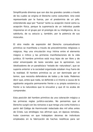 Simplificando diremos que son dos los grandes canales a través
de los cuales se origina el Derecho como costumbre. Uno está
representado por la fuerza, por el predominio de un jefe:
entendiendo aquí por "fuerza" tanto su acepción moral como su
acepción física, porque la supremacía de un individuo puede
imponerse en el grupo por el prestigio de su inteligencia, de su
sabiduría, de su astucia y, también, por la potencia de sus
músculos.
El otro medio de expresión del Derecho consuetudinario
primitivo se manifiesta a través de procedimientos religiosos o
mágicos. Hay una vinculación muy íntima entre el elemento
mágico o mítico y las primeras manifestaciones de la vida
jurídica. El hombre primitivo está muy lejos de ser libre y de
estar emancipado de lazos sociales que lo aprisionan. Los
idealizadores de un paradisíaco "estado de- naturaleza", que se
suponía anterior a la sociedad organizada estaban muy fuera de
la realidad. El hombre primitivo es un ser dominado por el
temor, que necesita defenderse de todos y de todo. Podemos
decir que, antes que nada, se defiende a sí mismo a causa de la
agobiante angustia permanente frente a su propia existencia y
frente a la naturaleza que lo envuelve y que él no acaba de
comprender.
Esta posición del hombre primitivo da una coloración mágica a
las primeras reglas jurídico-sociales. No pensemos que el
Derecho surgió con los romanos o que tenga una corta historia a
partir del Código de Harnmurabi redactado dos mil años antes
de Cristo. Los etnólogos nos afirman que, en épocas remotas,
hubo cavernas en que trabajaban decenas de individuos
empleados en la fabricación de hachas neolíticas para ser
 