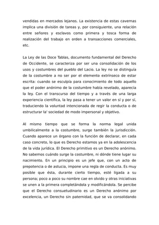 vendidas en mercados lejanos. La existencia de estas cavernas
implica una división de tareas y, por consiguiente, una relación
entre señores y esclavos como primera y tosca forma de
realización del trabajo en orden a transacciones comerciales,
etc.
La Ley de las Doce Tablas, documento fundamental del Derecho
de Occidente, se caracteriza por ser una consolidación de los
usos y costumbres del pueblo del Lacio. La ley no se distinguía
de la costumbre a no ser por el elemento extrínseco de estar
escrita: cuando se esculpía para conocimiento de todo aquello
que el poder anónimo de la costumbre había revelado, aparecía
la ley. Con el transcurso del tiempo y a través de una larga
experiencia científica, la ley pasa a tener un valor en sí y por sí,
traduciendo la voluntad intencionada de regir la conducta o de
estructurar la' sociedad de modo impersonal y objetivo.
Al mismo tiempo que se forma la norma legal unida
umbilicalmente a la costumbre, surge también la jurisdicción.
Cuando aparece un órgano con la función de declarar, en cada
caso concreto, lo que es Derecho estamos ya en la adolescencia
de la vida jurídica. El Derecho primitivo es un Derecho anónimo.
No sabemos cuándo surge la costumbre, ni dónde tiene lugar su
nacimiento. En un principio es un jefe que, con un acto de
prepotencia o de astucia, impone una regla de conducta. Es muy
posible que ésta, durante cierto tiempo, esté ligada a su
persona; poco a poco su nombre cae en olvido y otras iniciativas
se unen a la primera completándola y modificándola. Se percibe
que el Derecho consuetudinario es un Derecho anónimo por
excelencia, un Derecho sin paternidad, que se va consolidando
 