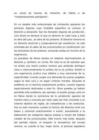 en virtud de fuerzas de imitación, de hábito o de
"comportamientos ejemplares".
En un estadio más evolucionado de civilización aparecen los
primeros órganos cuya finalidad específica es conocer el
Derecho y declararlo. Son los llamados órganos de jurisdicción.
iuris dicere es declarar lo que es derecho en cada caso; y esto
es obra del juez, ,es obra de los pretores. El Derecho romano es
un Derecho doctrinal y jurisprudencial por excelencia: ha sido
orientado por el saber de los jurisconsultos en combinación con
las decisiones de los pretores, actuando ambos en función de la
experiencia.
La grandeza de Roma estriba en elaborar doctrinalmente el
Derecho y, también, en vivirlo. Por esto no es de extrañar que
no exista una teoría jurídica romana que pretenda distinguir
clara e intencionalmente lo jurídico de lo no jurídico. Existió sí
una experiencia jurídica muy diáfana y muy consciente de su
especificidad. Cuando surgía una demanda los jueces juzgaban
según la ratio iuris y no según criterios morales. Situando el
problema en el dominio propiamente jurídico, crearon órganos
especialmente destinados a este fin. Otros pueblos ya habían
percibido este problema, por ejemplo, el pueblo griego; pero es
en Roma donde la conciencia de la jurisdicción aparece de
manera clara y concreta por estar cada vez más vinculada a un
sistema objetivo de reglas, de competencias y de conductas.
Fue en este momento cuando la Ciencia del Derecho echó sus
bases y comenzó prácticamente a existir, procediendo a la
elaboración de categorías lógicas propias a través del trabajo
creador de los jurisconsultos. Sólo mucho más tarde, después
del período clásico, al empezar la decadencia del mundo
romano, es cuando la ley, mejor dicho, el proceso legislativo
 