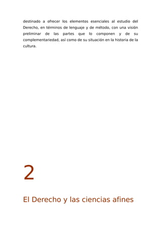 destinado a ofrecer los elementos esenciales al estudio del
Derecho, en términos de lenguaje y de método, con una visión
preliminar de las partes que lo componen y de su
complementariedad, así como de su situación en la historia de la
cultura.
2
El Derecho y las ciencias afines
 