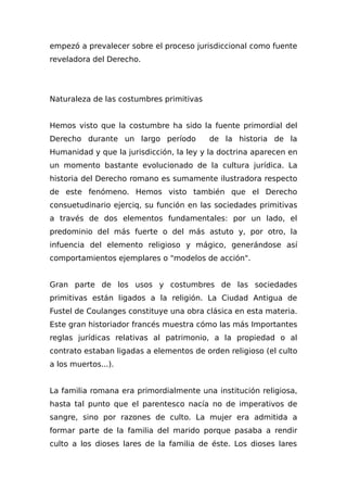 empezó a prevalecer sobre el proceso jurisdiccional como fuente
reveladora del Derecho.
Naturaleza de las costumbres primitivas
Hemos visto que la costumbre ha sido la fuente primordial del
Derecho durante un largo período de la historia de la
Humanidad y que la jurisdicción, la ley y la doctrina aparecen en
un momento bastante evolucionado de la cultura jurídica. La
historia del Derecho romano es sumamente ilustradora respecto
de este fenómeno. Hemos visto también que el Derecho
consuetudinario ejerciq, su función en las sociedades primitivas
a través de dos elementos fundamentales: por un lado, el
predominio del más fuerte o del más astuto y, por otro, la
infuencia del elemento religioso y mágico, generándose así
comportamientos ejemplares o "modelos de acción".
Gran parte de los usos y costumbres de las sociedades
primitivas están ligados a la religión. La Ciudad Antigua de
Fustel de Coulanges constituye una obra clásica en esta materia.
Este gran historiador francés muestra cómo las más Importantes
reglas jurídicas relativas al patrimonio, a la propiedad o al
contrato estaban ligadas a elementos de orden religioso (el culto
a los muertos...).
La familia romana era primordialmente una institución religiosa,
hasta tal punto que el parentesco nacía no de imperativos de
sangre, sino por razones de culto. La mujer era admitida a
formar parte de la familia del marido porque pasaba a rendir
culto a los dioses lares de la familia de éste. Los dioses lares
 