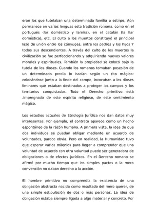 eran los que tutelaban una determinada familia o estirpe. Aún
permanece en varias lenguas esta tradición romana, como en el
portugués (lar doméstico y lareira), en el catalán (la llar
doméstica), etc. El culto a los muertos constituyó el principal
lazo de unión entre los cónyuges, entre los padres y los hijos Y
todos sus descendientes. A través del culto de los muertos la
civilización se fue perfeccionando y adquiriendo nuevos valores
morales y espirituales. También la propiedad se colocó bajo la
tutela de los dioses. Cuando los romanos tomaban posesión de
un determinado predio lo hacían según un rito mágico:
colocándose junto a la linde del campo, invocaban a los dioses
liminares que estaban destinados a proteger los campos y los
territorios conquistados. Todo el Derecho primitivo está
.impregnado de este espíritu religioso, de este sentimiento
mágico.
Los estudios actuales de Etnología Jurídica nos dan datos muy
interesantes. Por ejemplo, el contrato aparece como un hecho
espontáneo de la razón humana. A primera vista, la idea de que
dos individuos se puedan obligar mediante un acuerdo de
voluntades, parece obvia. Pero en realidad, la Humanidad tuvo
que esperar varios milenios para llegar a comprender que una
voluntad de acuerdo con otra voluntad puede ser generadora de
obligaciones o de efectos jurídicos. En el Derecho romano se
afirmó por mucho tiempo que los simples pactos o la mera
convención no daban derecho a la acción.
El hombre primitivo no comprendía la existencia de una
obligación abstracta nacida como resultado del mero querer, de
una simple estipulación de dos o más personas. La idea de
obligación estaba siempre ligada a algo material y concreto. Por
 
