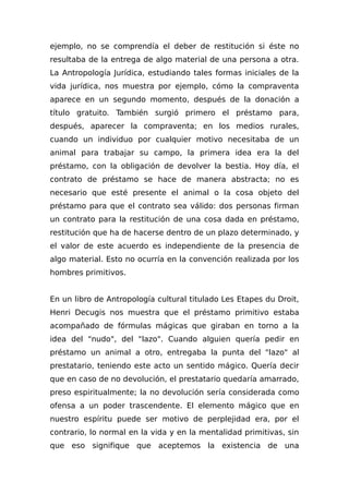 ejemplo, no se comprendía el deber de restitución si éste no
resultaba de la entrega de algo material de una persona a otra.
La Antropología Jurídica, estudiando tales formas iniciales de la
vida jurídica, nos muestra por ejemplo, cómo la compraventa
aparece en un segundo momento, después de la donación a
título gratuito. También surgió primero el préstamo para,
después, aparecer la compraventa; en los medios rurales,
cuando un individuo por cualquier motivo necesitaba de un
animal para trabajar su campo, la primera idea era la del
préstamo, con la obligación de devolver la bestia. Hoy día, el
contrato de préstamo se hace de manera abstracta; no es
necesario que esté presente el animal o la cosa objeto del
préstamo para que el contrato sea válido: dos personas firman
un contrato para la restitución de una cosa dada en préstamo,
restitución que ha de hacerse dentro de un plazo determinado, y
el valor de este acuerdo es independiente de la presencia de
algo material. Esto no ocurría en la convención realizada por los
hombres primitivos.
En un libro de Antropología cultural titulado Les Etapes du Droit,
Henri Decugis nos muestra que el préstamo primitivo estaba
acompañado de fórmulas mágicas que giraban en torno a la
idea del "nudo", del "lazo". Cuando alguien quería pedir en
préstamo un animal a otro, entregaba la punta del "lazo" al
prestatario, teniendo este acto un sentido mágico. Quería decir
que en caso de no devolución, el prestatario quedaría amarrado,
preso espiritualmente; la no devolución sería considerada como
ofensa a un poder trascendente. El elemento mágico que en
nuestro espíritu puede ser motivo de perplejidad era, por el
contrario, lo normal en la vida y en la mentalidad primitivas, sin
que eso signifique que aceptemos la existencia de una
 