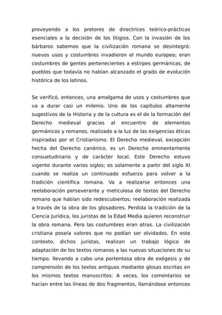 proveyendo a los pretores de directrices teórico-prácticas
esenciales a la decisión de los litigios. Con la invasión de los
bárbaros sabemos que la civilización romana se desintegró:
nuevos usos y costumbres invadieron el mundo europeo; eran
costumbres de gentes pertenecientes a estirpes germánicas, de
pueblos que todavía no habían alcanzado el grado de evolución
histórica de los latinos.
Se verificó, entonces, una amalgama de usos y costumbres que
va a durar casi un milenio. Uno de los capítulos altamente
sugestivos de la Historia y de la cultura es el de la formación del
Derecho medieval gracias al encuentro de elementos
germánicos y romanos, realizado a la luz de las exigencias éticas
inspiradas por el Cristianismo. El Derecho medieval, excepción
hecha del Derecho canónico, es un Derecho eminentemente
consuetudinario y de carácter local. Este Derecho estuvo
vigente durante varios siglos; es solamente a partir del siglo XI
cuando se realiza un continuado esfuerzo para volver a la
tradición científica romana. Va a realizarse entonces una
reelaboración perseverante y meticulosa de textos del Derecho
romano que habían sido redescubiertos; reelaboración realizada
a través de la obra de los glosadores. Perdida la tradición de la
Ciencia Jurídica, los juristas de la Edad Media quieren reconstruir
la obra romana. Pero las costumbres eran otras. La civilización
cristiana poseía valores que no podían ser olvidados. En este
contexto, dichos juristas, realizan un trabajo lógico de
adaptación de los textos romanos a las nuevas situaciones de su
tiempo, llevando a cabo una portentosa obra de exégesis y de
comprensión de los textos antiguos mediante glosas escritas en
los mismos textos manuscritos: A veces, los comentarios se
hacían entre las líneas de dos fragmentos, llamándose entonces
 