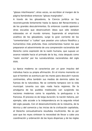 "glosas interlineares"; otras veces, se escribían al margen de la
página llamándose entonces "glosas marginales".
A través de los glosadores, la Ciencia Jurídica se fue
reconstruyendo lentamente hasta la época del Renacimiento y
de los grandes descubrimientos. Es entonces cuando aparecen
otras escuelas que desenvuelven ideas que sólo estaban
esbozadas en el mundo romano. Superando el empirismo
analítico de los glosadores, surge la gran corriente de los
"comentaristas" o "cultos" que poseían una cultura filosófica y
humanística más profunda. Esos comentaristas fueron los que
prepararon el advenimiento de una comprensión racionalista del
Derecho como expresión de la razón humana, que supuso un
avance notable hacia el primado de la ley, vista después como
"razón escrita" por los iusnaturalistas racionalistas del siglo
XVIII.
La época moderna se caracteriza por un gran impulso del
individuo hacia su propia afirmación. En el mismo momento en
que el hombre se aventura por los mares para descubrir nuevos
continentes, afina también sus medios de dominio sobre las
fuerzas de la naturaleza. No se contenta tampoco con la vida
municipal. Levanta sus ojos -nada hacia regiones. De la
amalgama de los pueblos medievales van surgiendo las
naciones modernas como la española, la portuguesa o la
francesa. El proceso es de larga duración; la nación italiana, por
ejemplo, sólo accede a la independencia en la segunda mitad
del siglo pasado. Con el desenvolvimiento de la industria, de la
técnica y del comercio y los inicios de la civilización capitalista,
el Derecho consuetudinario resultaba insuficiente. No es por
azar que los reyes sintiesen la necesidad de llevar a cabo una
coordinación y ordenación de las leyes dispersas y de las reglas
 