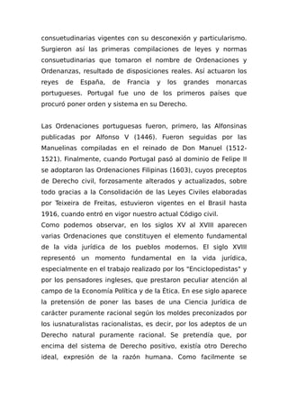 consuetudinarias vigentes con su desconexión y particularismo.
Surgieron así las primeras compilaciones de leyes y normas
consuetudinarias que tomaron el nombre de Ordenaciones y
Ordenanzas, resultado de disposiciones reales. Así actuaron los
reyes de España, de Francia y los grandes monarcas
portugueses. Portugal fue uno de los primeros países que
procuró poner orden y sistema en su Derecho.
Las Ordenaciones portuguesas fueron, primero, las Alfonsinas
publicadas por Alfonso V (1446). Fueron seguidas por las
Manuelinas compiladas en el reinado de Don Manuel (1512-
1521). Finalmente, cuando Portugal pasó al dominio de Felipe II
se adoptaron las Ordenaciones Filipinas (1603), cuyos preceptos
de Derecho civil, forzosamente alterados y actualizados, sobre
todo gracias a la Consolidación de las Leyes Civiles elaboradas
por Teixeira de Freitas, estuvieron vigentes en el Brasil hasta
1916, cuando entró en vigor nuestro actual Código civil.
Como podemos observar, en los siglos XV al XVIII aparecen
varias Ordenaciones que constituyen el elemento fundamental
de la vida jurídica de los pueblos modernos. El siglo XVIII
representó un momento fundamental en la vida jurídica,
especialmente en el trabajo realizado por los "Enciclopedistas" y
por los pensadores ingleses, que prestaron peculiar atención al
campo de la Economía Política y de la Ética. En ese siglo aparece
la pretensión de poner las bases de una Ciencia Jurídica de
carácter puramente racional según los moldes preconizados por
los iusnaturalistas racionalistas, es decir, por los adeptos de un
Derecho natural puramente racional. Se pretendía que, por
encima del sistema de Derecho positivo, existía otro Derecho
ideal, expresión de la razón humana. Como facilmente se
 