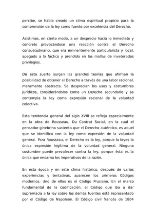 percibe, se había creado un clima espiritual propicio para la
comprensión de la ley como fuente por excelencia del Derecho.
Asistimos, en cierto modo, a un desprecio hacia lo inmediato y
concreto provocándose una reacción contra el Derecho
consuetudinario, que era eminentemente particularista y local,
apegado a lo fáctico y prendido en las mallas de inveterados
privilegios.
De esta suerte surgen las grandes teorías que afirman la
posibilidad de obtener el Derecho a través de una labor racional,
meramente abstracta. Se desprecian los usos y costumbres
jurídicos, considerándolos como un Derecho secundario y se
contempla la ley como expresión racional de la voluntad
colectiva.
Esta tendencia general del siglo XVIII se refleja especialmente
en la obra de Rousseau, Du Contrat Social, en la cual el
pensador ginebrino sustenta que el Derecho auténtico, es aquel
que se identifica con la ley como expresión de la voluntad
general. Para Rousseau, el Derecho es la ley, porque la leyes la
única expresión legítima de la voluntad general. Ninguna
costumbre puede prevalecer contra la ley, porque ésta es la
única que encarna los imperativos de la razón.
En esta época y en este clima histórico, después de varias
experiencias y tentativas, aparecen los primeros Códigos
modernos. Uno de ellos es el Código Prusiano. En el marco
fundamental de la codificación, el Código que iba a dar
supremacía a la ley sobre las demás fuentes está representado
por el Código de Napoleón. El Código civil francés de 1804
 