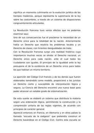 significa un momento culminante en la evolución jurídica de los
tiempos modernos, porque representa la supremacía de la ley
sobre las costumbres, a través de un sistema de disposiciones
congruentemente articuladas.
La Revolución francesa tuvo varios efectos que no podemos
examinar aquí.
Una de sus consecuencias fue el proclamar la necesidad de un
Derecho único para la totalidad de la nación. Anteriormente
había un Derecho que resolvía los problemas locales y un
Derecho de clases, con hirientes desigualdades de trato.
Con la Revolución francesa surge una realidad histórica cuya
importancia muchas veces se olvida: el Derecho nacional, un
Derecho único para cada nación. ante el cual todos los
ciudadanos son iguales. El principio de la igualdad ante la ley
presupone el de la existencia de un Derecho único para todos
los que habitan un mismo territorio.
La aparición del Código Civil francés y de los demás que fueron
elaborados tomándolo como modelo, proporcionó a los juristas
un Derecho cierto y susceptible de interpretación lógica y
segura. La Ciencia del Derecho encontró una nueva base para
poder alcanzar un notable grado de sistematización.
De esta suerte se elaboró un sistema que distribuía la materia
según una ordenación lógica, permitiendo la construcción y la
comprensión unitaria de las reglas vigentes, de acuerdo con
principios de carácter general.
Apareció entonces en Francia, en Alemania y en otros países la
llamada "escuela de la exégesis" que pretendía construir el
Derecho basándose en el Código Civil. Contra esta escuela se
 