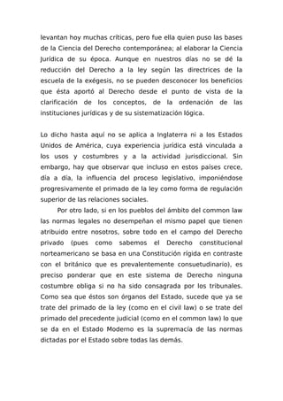 levantan hoy muchas críticas, pero fue ella quien puso las bases
de la Ciencia del Derecho contemporánea; al elaborar la Ciencia
Jurídica de su época. Aunque en nuestros días no se dé la
reducción del Derecho a la ley según las directrices de la
escuela de la exégesis, no se pueden desconocer los beneficios
que ésta aportó al Derecho desde el punto de vista de la
clarificación de los conceptos, de la ordenación de las
instituciones jurídicas y de su sistematización lógica.
Lo dicho hasta aquí no se aplica a Inglaterra ni a los Estados
Unidos de América, cuya experiencia jurídica está vinculada a
los usos y costumbres y a la actividad jurisdiccional. Sin
embargo, hay que observar que incluso en estos países crece,
día a día, la influencia del proceso legislativo, imponiéndose
progresivamente el primado de la ley como forma de regulación
superior de las relaciones sociales.
Por otro lado, si en los pueblos del ámbito del common law
las normas legales no desempeñan el mismo papel que tienen
atribuido entre nosotros, sobre todo en el campo del Derecho
privado (pues como sabemos el Derecho constitucional
norteamericano se basa en una Constitución rígida en contraste
con el británico que es prevalentemente consuetudinario), es
preciso ponderar que en este sistema de Derecho ninguna
costumbre obliga si no ha sido consagrada por los tribunales.
Como sea que éstos son órganos del Estado, sucede que ya se
trate del primado de la ley (como en el civil law) o se trate del
primado del precedente judicial (como en el common law) lo que
se da en el Estado Moderno es la supremacía de las normas
dictadas por el Estado sobre todas las demás.
 