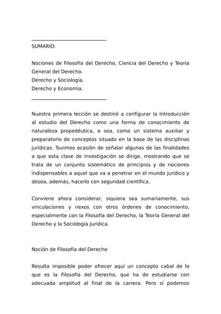_______________________________
SUMARIO:
Nociones de Filosofía del Derecho, Ciencia del Derecho y Teoría
General del Derecho.
Derecho y Sociología.
Derecho y Economía.
_______________________________
Nuestra primera lección se destinó a configurar la Introducción
al estudio del Derecho como una forma de conocimiento de
naturaleza propedéutica, o sea, como un sistema auxiliar y
preparatorio de conceptos situado en la base de las disciplinas
jurídicas. Tuvimos ocasión de señalar algunas de las finalidades
a que esta clase de investigación se dirige, mostrando que se
trata de un conjunto sistemático de principios y de nociones
indispensables a aquel que va a penetrar en el mundo jurídico y
desea, además, hacerlo con seguridad científica.
Conviene ahora considerar, siquiera sea sumariamente, sus
vinculaciones y nexos con otros órdenes de conocimiento,
especialmente con la Filosofía del Derecho, la Teoría General del
Derecho y la Sociología Jurídica.
Noción de Filosofía del Derecho
Resulta imposible poder ofrecer aquí un concepto cabal de lo
que es la Filosofía del Derecho, que ha de estudiarse con
adecuada amplitud al final de la carrera. Pero sí podemos
 