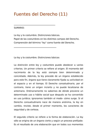 Fuentes del Derecho (11)
_______________________________________
SUMARIO:
La ley y la costumbre. Distinciones básicas.
Papel de las costumbres en los distintos campos del Derecho.
Comprensión del término "ley" como fuente del Derecho.
________________________________________
La ley y la costumbre. Distinciones básicas
La distinción entre ley y costumbre puede obedecer a varios
criterios. Un primer criterio se refiere al origen. El momento del
nacimiento de la ley está siempre bien determinado y
concretado. Además, la ley procede de un órgano establecido
para este fin, órgano que tiene claramente fijada su actividad en
el espacio y en el tiempo. El Derecho consetudinario, por el
contrario, tiene un origen incierto y no puede localizarse de
antemano. Ordinariamente no sabemos de dónde proviene un
determinado uso o hábito social que después se ha convertido
en uso jurídico; ignoramos también el modo- cómo surge. Si el
Derecho consuetudinario nace de manera anónima, la ley en
cambio, reviste, desde el primer momento, los caracteres de
seguridad y de certeza.
El segundo criterio se refiere a la forma de elaboración. La ley
sólo se origina de un órgano cierto y según un proceso prefijado:
Es el resultado de una elaboración que en todos sus momentos
 
