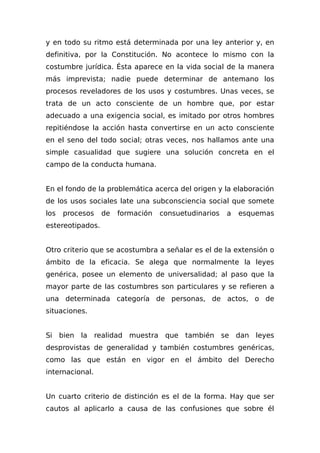 y en todo su ritmo está determinada por una ley anterior y, en
definitiva, por la Constitución. No acontece lo mismo con la
costumbre jurídica. Ésta aparece en la vida social de la manera
más imprevista; nadie puede determinar de antemano los
procesos reveladores de los usos y costumbres. Unas veces, se
trata de un acto consciente de un hombre que, por estar
adecuado a una exigencia social, es imitado por otros hombres
repitiéndose la acción hasta convertirse en un acto consciente
en el seno del todo social; otras veces, nos hallamos ante una
simple casualidad que sugiere una solución concreta en el
campo de la conducta humana.
En el fondo de la problemática acerca del origen y la elaboración
de los usos sociales late una subconsciencia social que somete
los procesos de formación consuetudinarios a esquemas
estereotipados.
Otro criterio que se acostumbra a señalar es el de la extensión o
ámbito de la eficacia. Se alega que normalmente la leyes
genérica, posee un elemento de universalidad; al paso que la
mayor parte de las costumbres son particulares y se refieren a
una determinada categoría de personas, de actos, o de
situaciones.
Si bien la realidad muestra que también se dan leyes
desprovistas de generalidad y también costumbres genéricas,
como las que están en vigor en el ámbito del Derecho
internacional.
Un cuarto criterio de distinción es el de la forma. Hay que ser
cautos al aplicarlo a causa de las confusiones que sobre él
 
