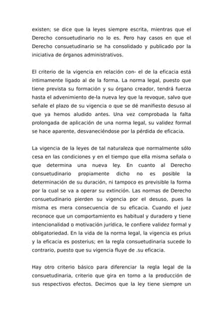 existen; se dice que la leyes siempre escrita, mientras que el
Derecho consuetudinario no lo es. Pero hay casos en que el
Derecho consuetudinario se ha consolidado y publicado por la
iniciativa de órganos administrativos.
El criterio de la vigencia en relación con- el de la eficacia está
íntimamente ligado al de la forma. La norma legal, puesto que
tiene prevista su formación y su órgano creador, tendrá fuerza
hasta el advenimiento de-la nueva ley que la revoque, salvo que
señale el plazo de su vigencia o que se dé manifiesto desuso al
que ya hemos aludido antes. Una vez comprobada la falta
prolongada de aplicación de una norma legal, su validez formal
se hace aparente, desvaneciéndose por la pérdida de eficacia.
La vigencia de la leyes de tal naturaleza que normalmente sólo
cesa en las condiciones y en el tiempo que ella misma señala o
que determina una nueva ley. En cuanto al Derecho
consuetudinario propiamente dicho no es posible la
determinación de su duración, ni tampoco es previsible la forma
por la cual se va a operar su extinción. Las normas de Derecho
consuetudinario pierden su vigencia por el desuso, pues la
misma es mera consecuencia de su eficacia. Cuando el juez
reconoce que un comportamiento es habitual y duradero y tiene
intencionalidad o motivación jurídica, le confiere validez formal y
obligatoriedad. En la vida de la norma legal, la vigencia es prius
y la eficacia es posterius; en la regla consuetudinaria sucede lo
contrario, puesto que su vigencia fluye de .su eficacia.
Hay otro criterio básico para diferenciar la regla legal de la
consuetudinaria, criterio que gira en torno a la producción de
sus respectivos efectos. Decimos que la ley tiene siempre un
 