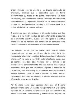 origen definido que se vincula a un órgano designado de
antemano, mientras que la costumbre surge de forma
indeterminada y, hasta cierto punto, imprevisible. Se hace
costumbre jurídica solamente cuando confluyen dos elementos
fundamentales: la repetición habitual de un comportamiento
durante un cierto período de tiempo y la conciencia social de la
obligatoriedad de tal comportamiento.
El primero de estos elementos es el elemento objetivo que dice
relación a la repetición habitual del comportamiento. El segundo
es el elemento subjetivo, puesto que está ligado a la actitud
intencional de los hombres que consideran tal conducta como
conducta necesaria o conveniente a los intereses sociales.
Los antiguos decían que no puede haber norma jurídica
consuetudinaria sin que se dé en ella la opinio iuris seu
necessitatis, y lo decían en virtud de la existencia del "elemento
intencional". No basta la repetición material del acto, puesto que
es esencial que ésta esté marcada por la convicción de
juridicidad de] comportamiento. De una manera más objetiva
podríamos decir que una costumbre adquiere la condición de
costumbre jurídica cuando pasa a referirse intencionalmente a
valores jurídicos, tanto si mira a realizar un valor positivo
considerado de interés social como si atiende a impedir que se
dé un valor negativo, un disvalor.
Por lo dicho hasta aquí aparece claro que el Derecho
consuetudinario tiene un sentido de espontaneidad. El Derecho
legislado es un Derecho racional en el que sus elementos se
expresan de forma esquemática y sistematizada después, de
 