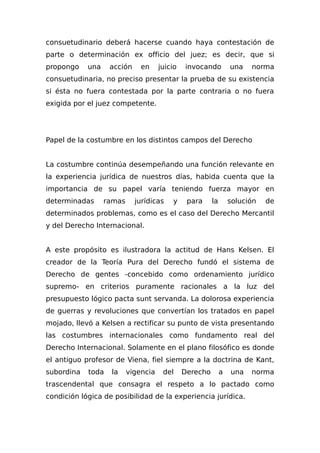 consuetudinario deberá hacerse cuando haya contestación de
parte o determinación ex officio del juez; es decir, que si
propongo una acción en juicio invocando una norma
consuetudinaria, no preciso presentar la prueba de su existencia
si ésta no fuera contestada por la parte contraria o no fuera
exigida por el juez competente.
Papel de la costumbre en los distintos campos del Derecho
La costumbre continúa desempeñando una función relevante en
la experiencia jurídica de nuestros días, habida cuenta que la
importancia de su papel varía teniendo fuerza mayor en
determinadas ramas jurídicas y para la solución de
determinados problemas, como es el caso del Derecho Mercantil
y del Derecho Internacional.
A este propósito es ilustradora la actitud de Hans Kelsen. El
creador de la Teoría Pura del Derecho fundó el sistema de
Derecho de gentes -concebido como ordenamiento jurídico
supremo- en criterios puramente racionales a la luz del
presupuesto lógico pacta sunt servanda. La dolorosa experiencia
de guerras y revoluciones que convertían los tratados en papel
mojado, llevó a Kelsen a rectificar su punto de vista presentando
las costumbres internacionales como fundamento real del
Derecho Internacional. Solamente en el plano filosófico es donde
el antiguo profesor de Viena, fiel siempre a la doctrina de Kant,
subordina toda la vigencia del Derecho a una norma
trascendental que consagra el respeto a lo pactado como
condición lógica de posibilidad de la experiencia jurídica.
 