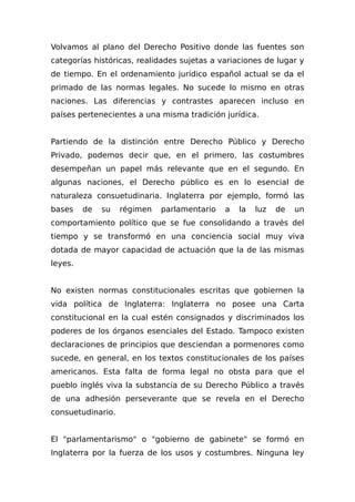 Volvamos al plano del Derecho Positivo donde las fuentes son
categorías históricas, realidades sujetas a variaciones de lugar y
de tiempo. En el ordenamiento jurídico español actual se da el
primado de las normas legales. No sucede lo mismo en otras
naciones. Las diferencias y contrastes aparecen incluso en
países pertenecientes a una misma tradición jurídica.
Partiendo de la distinción entre Derecho Público y Derecho
Privado, podemos decir que, en el primero, las costumbres
desempeñan un papel más relevante que en el segundo. En
algunas naciones, el Derecho público es en lo esencial de
naturaleza consuetudinaria. Inglaterra por ejemplo, formó las
bases de su régimen parlamentario a la luz de un
comportamiento político que se fue consolidando a través del
tiempo y se transformó en una conciencia social muy viva
dotada de mayor capacidad de actuación que la de las mismas
leyes.
No existen normas constitucionales escritas que gobiernen la
vida política de Inglaterra: Inglaterra no posee una Carta
constitucional en la cual estén consignados y discriminados los
poderes de los órganos esenciales del Estado. Tampoco existen
declaraciones de principios que desciendan a pormenores como
sucede, en general, en los textos constitucionales de los países
americanos. Esta falta de forma legal no obsta para que el
pueblo inglés viva la substancia de su Derecho Público a través
de una adhesión perseverante que se revela en el Derecho
consuetudinario.
El "parlamentarismo" o "gobierno de gabinete" se formó en
Inglaterra por la fuerza de los usos y costumbres. Ninguna ley
 