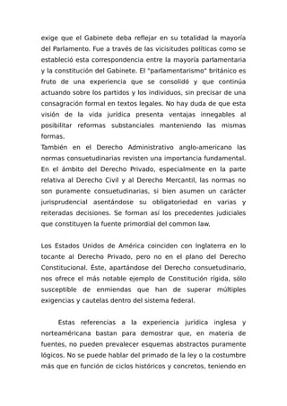 exige que el Gabinete deba reflejar en su totalidad la mayoría
del Parlamento. Fue a través de las vicisitudes políticas como se
estableció esta correspondencia entre la mayoría parlamentaria
y la constitución del Gabinete. El "parlamentarismo" británico es
fruto de una experiencia que se consolidó y que continúa
actuando sobre los partidos y los individuos, sin precisar de una
consagración formal en textos legales. No hay duda de que esta
visión de la vida jurídica presenta ventajas innegables al
posibilitar reformas substanciales manteniendo las mismas
formas.
También en el Derecho Administrativo anglo-americano las
normas consuetudinarias revisten una importancia fundamental.
En el ámbito del Derecho Privado, especialmente en la parte
relativa al Derecho Civil y al Derecho Mercantil, las normas no
son puramente consuetudinarias, si bien asumen un carácter
jurisprudencial asentándose su obligatoriedad en varias y
reiteradas decisiones. Se forman así los precedentes judiciales
que constituyen la fuente primordial del common law.
Los Estados Unidos de América coinciden con Inglaterra en lo
tocante al Derecho Privado, pero no en el plano del Derecho
Constitucional. Éste, apartándose del Derecho consuetudinario,
nos ofrece el más notable ejemplo de Constitución rígida, sólo
susceptible de enmiendas que han de superar múltiples
exigencias y cautelas dentro del sistema federal.
Estas referencias a la experiencia jurídica inglesa y
norteaméricana bastan para demostrar que, en materia de
fuentes, no pueden prevalecer esquemas abstractos puramente
lógicos. No se puede hablar del primado de la ley o la costumbre
más que en función de ciclos históricos y concretos, teniendo en
 