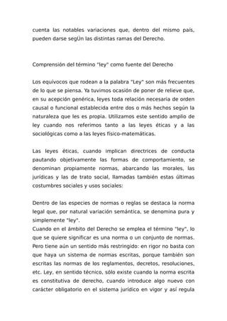cuenta las notables variaciones que, dentro del mismo país,
pueden darse segÚn las distintas ramas del Derecho.
Comprensión del término "ley" como fuente del Derecho
Los equívocos que rodean a la palabra "Ley" son más frecuentes
de lo que se piensa. Ya tuvimos ocasión de poner de relieve que,
en su acepción genérica, leyes toda relación necesaria de orden
causal o funcional establecida entre dos o más hechos según la
naturaleza que les es propia. Utilizamos este sentido amplio de
ley cuando nos referimos tanto a las leyes éticas y a las
sociológicas como a las leyes físico-matemáticas.
Las leyes éticas, cuando implican directrices de conducta
pautando objetivamente las formas de comportamiento, se
denominan propiamente normas, abarcando las morales, las
jurídicas y las de trato social, llamadas también estas últimas
costumbres sociales y usos sociales:
Dentro de las especies de normas o reglas se destaca la norma
legal que, por natural variación semántica, se denomina pura y
simplemente "ley".
Cuando en el ámbito del Derecho se emplea el término "ley", lo
que se quiere significar es una norma o un conjunto de normas.
Pero tiene aún un sentido más restringido: en rigor no basta con
que haya un sistema de normas escritas, porque también son
escritas las normas de los reglamentos, decretos, resoluciones,
etc. Ley, en sentido técnico, sólo existe cuando la norma escrita
es constitutiva de derecho, cuando introduce algo nuevo con
carácter obligatorio en el sistema jurídico en vigor y así regula
 