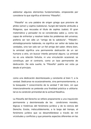 adelantar algunos elementos fundamentales, empezando por
considerar lo que significa el término "Filosofía".
"Filosofía" es una palabra de origen griego que proviene de
philos (amor) y sophia (sabiduna). Surgió del talante atribuído a
Pitágoras, que recusaba el título de sophos (sabio). El gran
matemático y pensador no se consideraba sabio y, como tal,
capaz de enfrentar y resolver todos los problemas del universo;
prefería ser tan sólo un "amigo de la sabiduría". "Filósofo",
etimológicamente hablando, no significa ser señor de todas las
verdades, sino tan solo ser un fiel amigo del saber. Ahora bien,
la amistad significa una permanente dedicación de un ser
humano a otro, sin buscar interés personal alguno. La amistad
no es una relación fortuita, ni una vinculación ocasional; se
constituye, por el contrario, como un lazo permanente de
dedicación. De esta suerte, la "Filosofía" podría ser vista ya
desde el principio.
como una dedicación desinteresada y constante al bien Y, a la
verdad. Dedicarse no ocasionalmente, sino permanentemente, a
la búsqueda Y conocimiento de la verdad Y del bien, sin que
intencionalmente se pretenda una finalidad práctica o utilitaria:
tal es la condición primordial de la actitud filosófica.
La Filosofía del Derecho se refiere propiamente a una inquisición
permanente y desinteresada de las condiciones morales,
lógicas e históricas del fenómeno Jurídico y de la ciencia del
Derecho. Existe, indiscutiblemente, a lo largo del tiempo, el
fenómeno jurídico que va desarrollándose a través de mil
vicisitudes y conflictos y que presenta aspectos diferentes en las
 